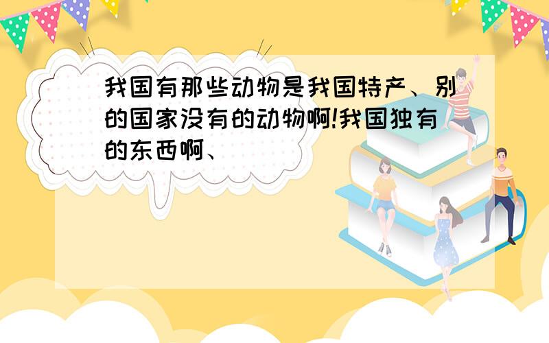 我国有那些动物是我国特产、别的国家没有的动物啊!我国独有的东西啊、