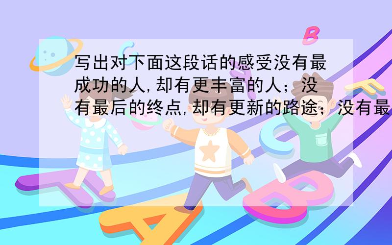 写出对下面这段话的感受没有最成功的人,却有更丰富的人；没有最后的终点,却有更新的路途；没有最完美的结局,却有更生动的故事.在进行中享受精彩,人生之旅会更加丰富.