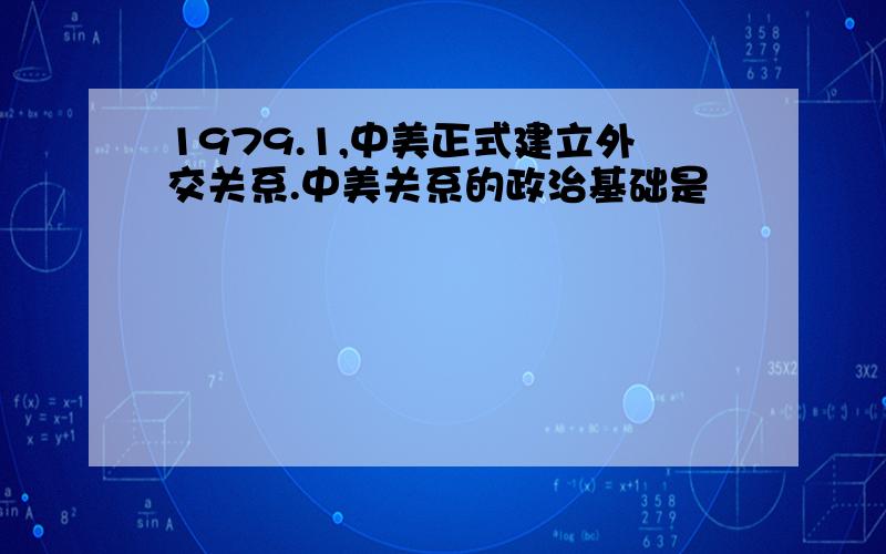 1979.1,中美正式建立外交关系.中美关系的政治基础是