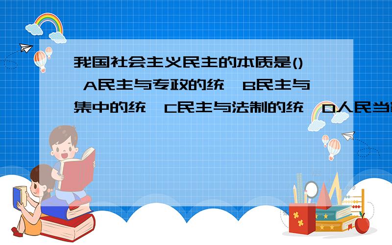 我国社会主义民主的本质是() A民主与专政的统一B民主与集中的统一C民主与法制的统一D人民当家做主这么多答案,我该选哪个?晕掉了,学政治的童鞋们?