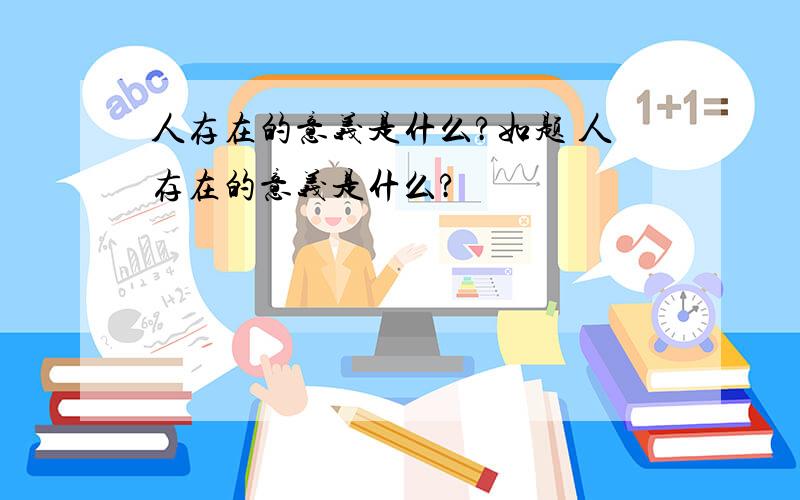 人存在的意义是什么?如题 人存在的意义是什么?