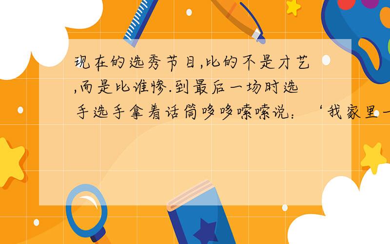 现在的选秀节目,比的不是才艺,而是比谁惨.到最后一场时选手选手拿着话筒哆哆嗦嗦说：‘我家里一件特别惨的时都没有,我真是太惨了.’ 潜台词是什么?