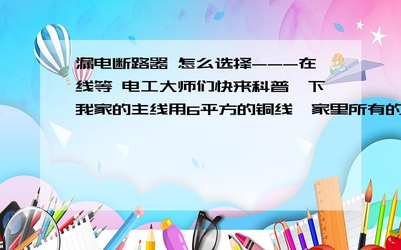 漏电断路器 怎么选择---在线等 电工大师们快来科普一下我家的主线用6平方的铜线,家里所有的常用电器和厨房电器 都开启的情况下应该是6000W左右!漏电断路器 应该选择多少A的合适呢?漏电