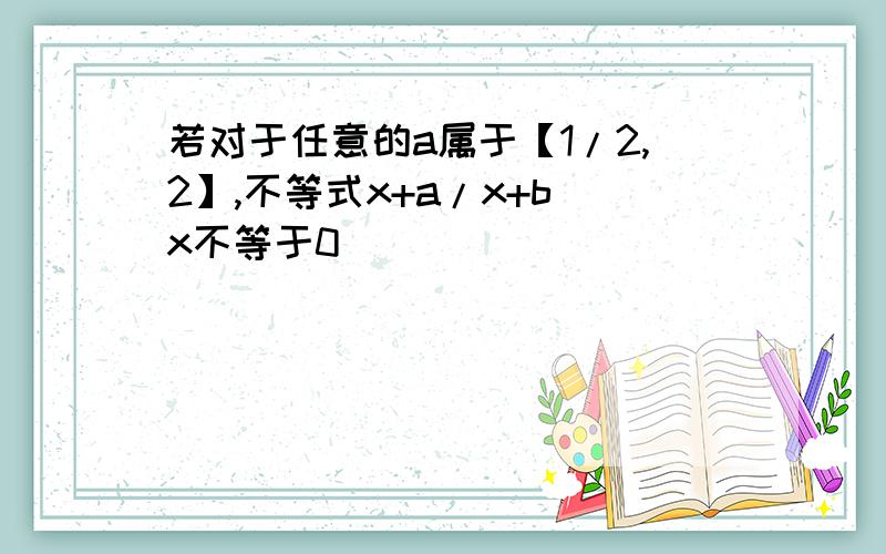 若对于任意的a属于【1/2,2】,不等式x+a/x+b(x不等于0）