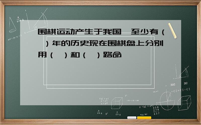 围棋运动产生于我国,至少有（ ）年的历史现在围棋盘上分别用（ ）和（ ）路命