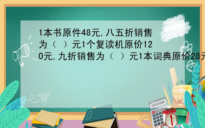 1本书原件48元,八五折销售为（ ）元1个复读机原价120元,九折销售为（ ）元1本词典原价28元,七五折销售为（ )元某商品成本为90元,按30%的利润定价,定价是多少元?某商品按20%的利润定价,获得