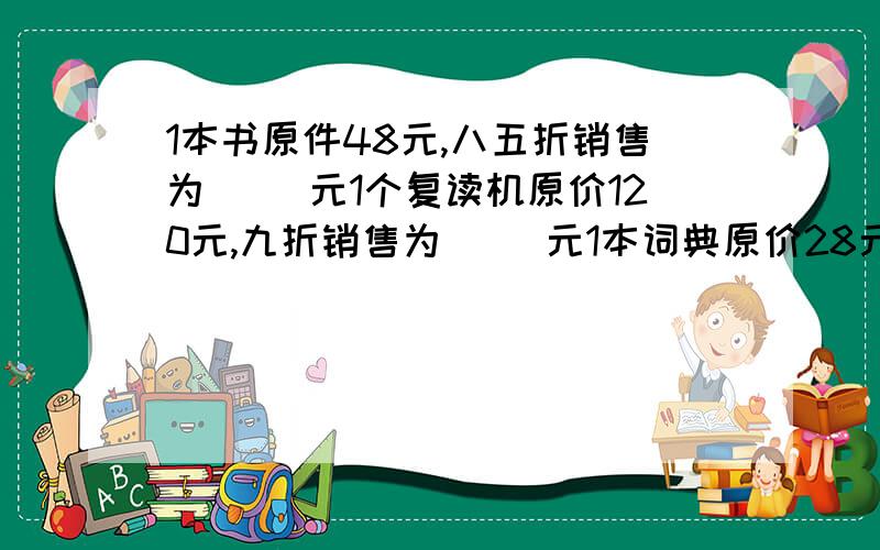 1本书原件48元,八五折销售为（ ）元1个复读机原价120元,九折销售为（ ）元1本词典原价28元,七五折销售为（ )元某商品成本为90元,按30%的利润定价,定价是多少元?某商品按20%的利润定价,获得