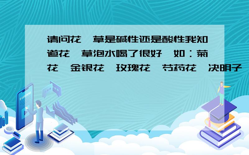 请问花、草是碱性还是酸性我知道花、草泡水喝了很好,如：菊花、金银花、玫瑰花、芍药花、决明子、西洋参、等可以泡茶的干花类.可是我不知道是酸性还是碱性的请大家帮忙给一个准确