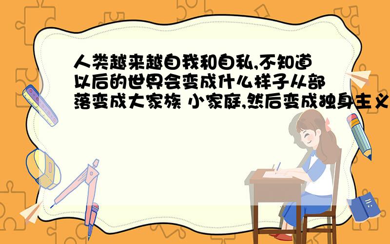 人类越来越自我和自私,不知道以后的世界会变成什么样子从部落变成大家族 小家庭,然后变成独身主义 御宅族