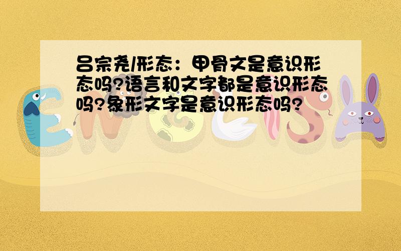 吕宗尧/形态：甲骨文是意识形态吗?语言和文字都是意识形态吗?象形文字是意识形态吗?