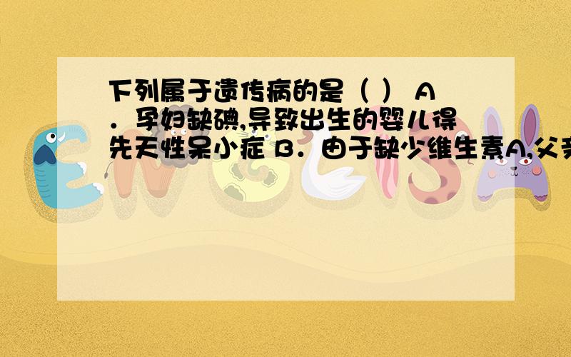 下列属于遗传病的是（ ） A．孕妇缺碘,导致出生的婴儿得先天性呆小症 B．由于缺少维生素A,父亲和儿子均得