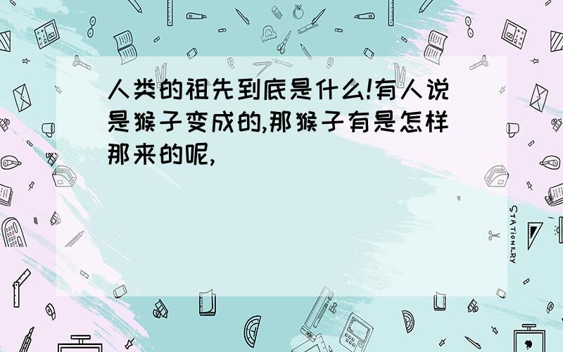 人类的祖先到底是什么!有人说是猴子变成的,那猴子有是怎样那来的呢,