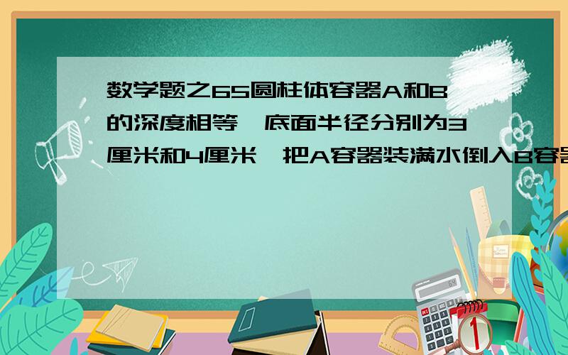 数学题之65圆柱体容器A和B的深度相等,底面半径分别为3厘米和4厘米,把A容器装满水倒入B容器中,水深把容器A的4分之3低1.2厘米.A容器的深度是多少厘米?