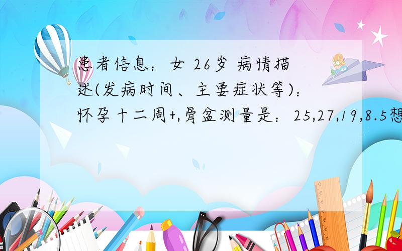 患者信息：女 26岁 病情描述(发病时间、主要症状等)：怀孕十二周+,骨盆测量是：25,27,19,8.5想得到怎样的帮助：这样的骨盆是否有点小,是否以后要选择剖腹产的了?