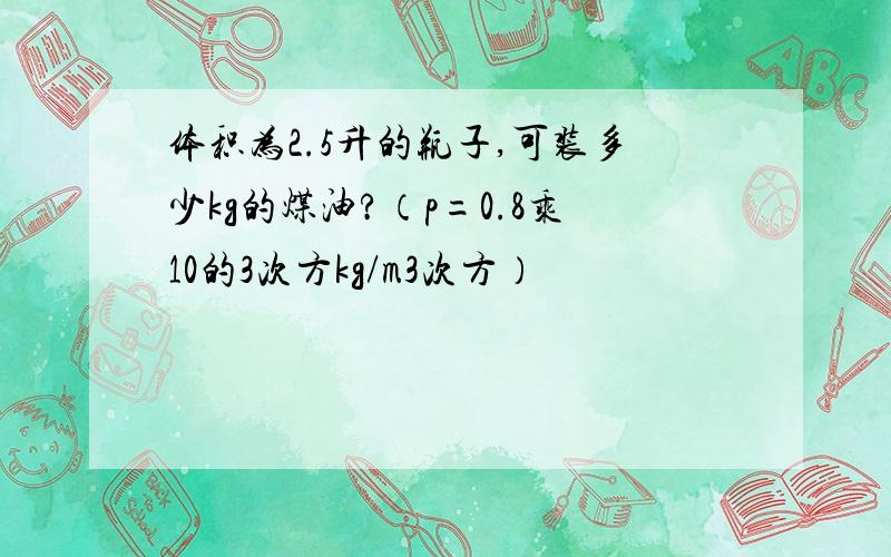 体积为2.5升的瓶子,可装多少kg的煤油?（p=0.8乘10的3次方kg/m3次方）