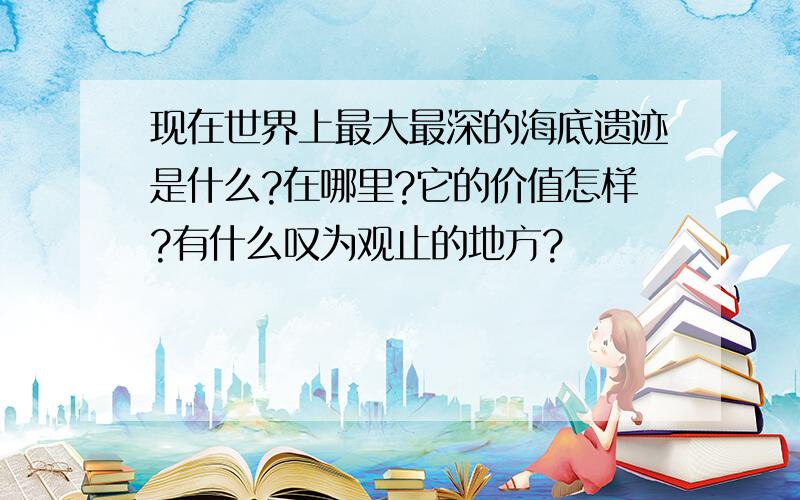 现在世界上最大最深的海底遗迹是什么?在哪里?它的价值怎样?有什么叹为观止的地方?