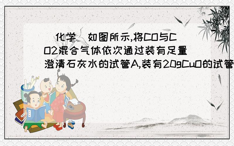 （化学）如图所示,将CO与CO2混合气体依次通过装有足量澄清石灰水的试管A,装有20gCuO的试管B,如图所示,将CO与CO2混合气体依次通过装有足量澄清石灰水的试管A,装有20gCuO的试管B,装有足量石灰