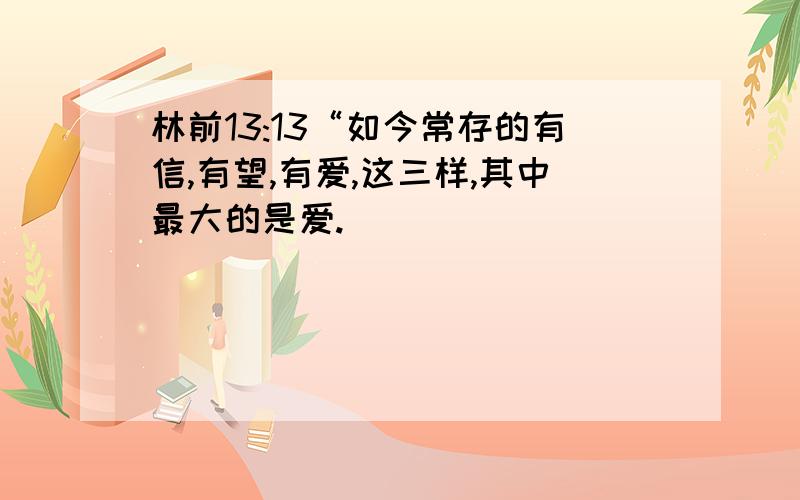 林前13:13“如今常存的有信,有望,有爱,这三样,其中最大的是爱.