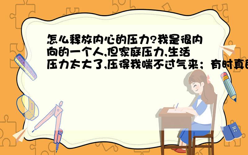 怎么释放内心的压力?我是很内向的一个人,但家庭压力,生活压力太大了,压得我喘不过气来；有时真的想,哪一天变成神经病了,那就什么都不用想了就最好,因为我想逃避……自己没学历,又不