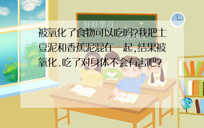 被氧化了食物可以吃吗?我把土豆泥和香蕉泥混在一起,结果被氧化.吃了对身体不会有害吧?