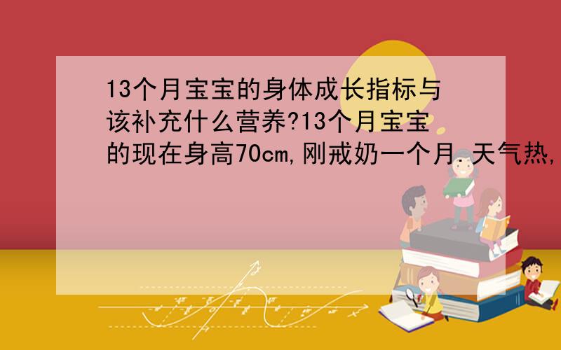 13个月宝宝的身体成长指标与该补充什么营养?13个月宝宝的现在身高70cm,刚戒奶一个月.天气热,不怎么喜欢吃饭.三餐总是比较难喂,只有很饿才稍微肯乖乖吃些,吃了一些后就又开始不乖,满家走