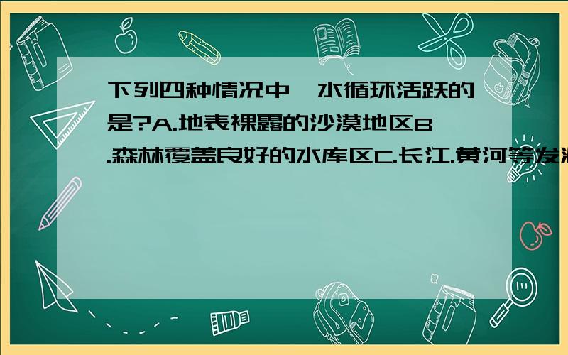 下列四种情况中,水循环活跃的是?A.地表裸露的沙漠地区B.森林覆盖良好的水库区C.长江.黄河等发源地区D.冰川广布的南极大陆