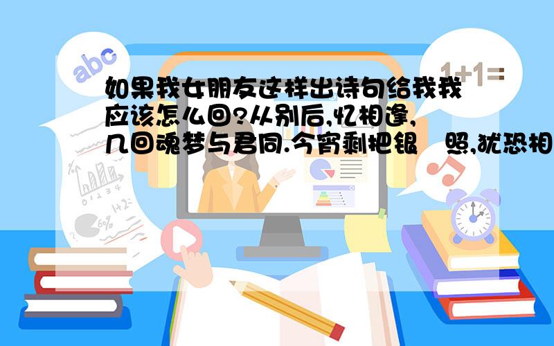 如果我女朋友这样出诗句给我我应该怎么回?从别后,忆相逢,几回魂梦与君同.今宵剩把银釭照,犹恐相逢是梦中.急 太水了你们 我自己都对完了还是没一个靠谱的 最近百度知道越来越不积极了