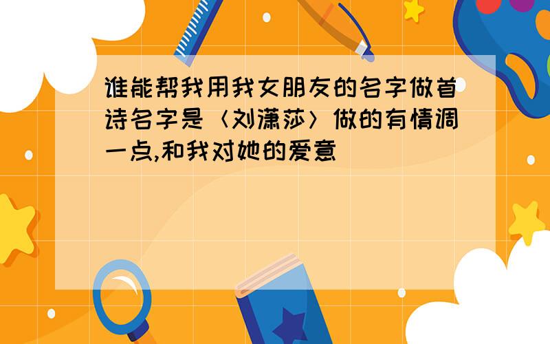 谁能帮我用我女朋友的名字做首诗名字是＜刘潇莎＞做的有情调一点,和我对她的爱意