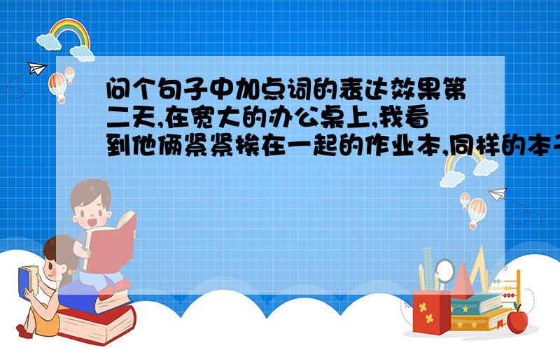 问个句子中加点词的表达效果第二天,在宽大的办公桌上,我看到他俩紧紧挨在一起的作业本,同样的本子,同样的笔色,同样的日期.这里 紧紧 和 3个 同样 的表达效果