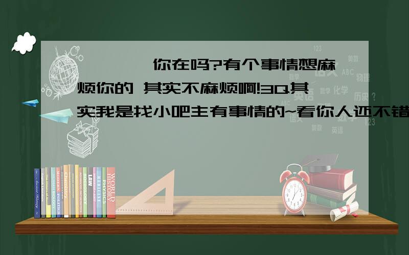 ◇桫椤◆你在吗?有个事情想麻烦你的 其实不麻烦啊!3Q其实我是找小吧主有事情的~看你人还不错咯