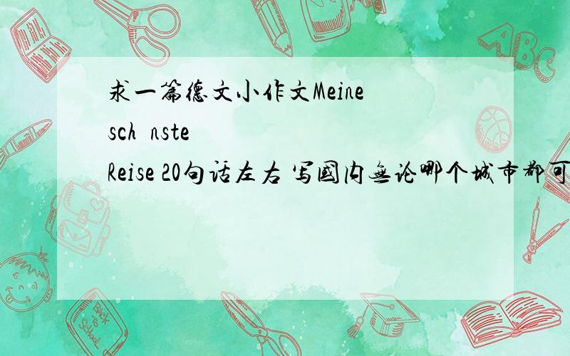 求一篇德文小作文Meine schönste Reise 20句话左右 写国内无论哪个城市都可以 男 只有18岁 不要自驾游 露营啊什么的 不要给我介绍城市啊。我要的是旅游！城市旅游！比如 去年夏天我去了北