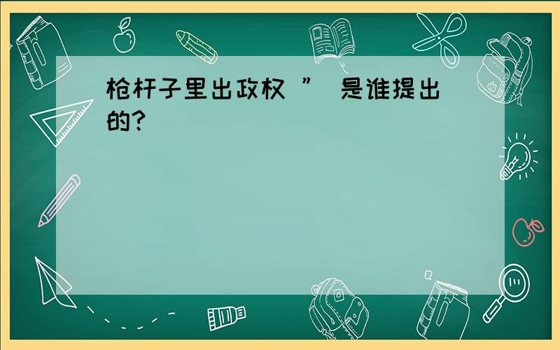 枪杆子里出政权 ” 是谁提出的?