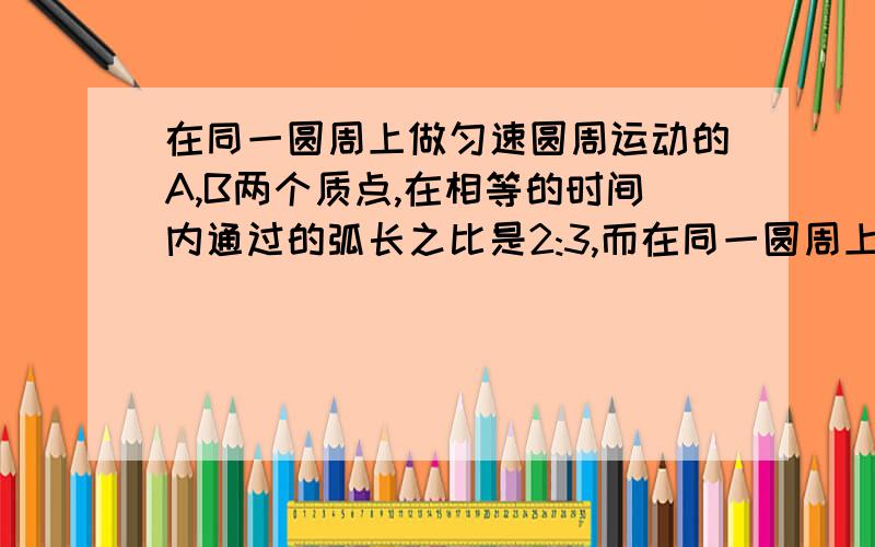 在同一圆周上做匀速圆周运动的A,B两个质点,在相等的时间内通过的弧长之比是2:3,而在同一圆周上做匀速圆周运动的A,B两个质点,在相等的时间内通过的弧长之比是2：3,而转过的角度之比为3：