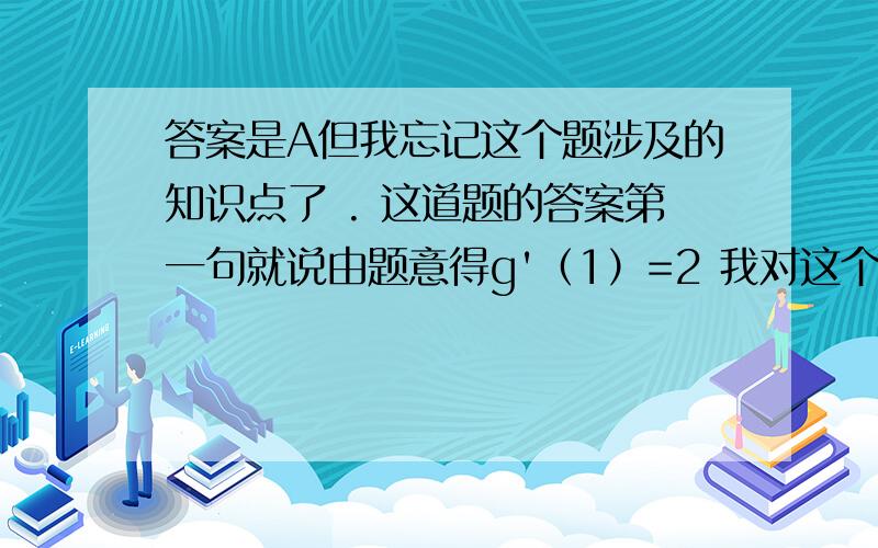 答案是A但我忘记这个题涉及的知识点了 . 这道题的答案第一句就说由题意得g'（1）=2 我对这个答案是A但我忘记这个题涉及的知识点了 . 这道题的答案第一句就说由题意得g'（1）=2  我对这