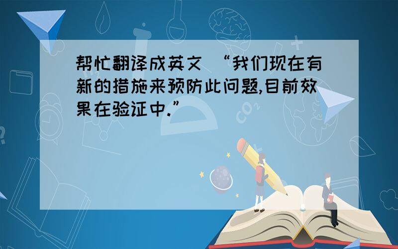 帮忙翻译成英文 “我们现在有新的措施来预防此问题,目前效果在验证中.”