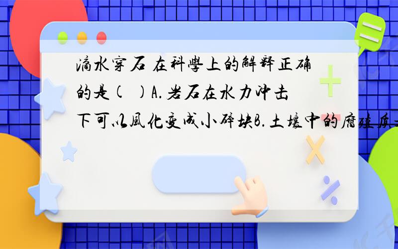 滴水穿石 在科学上的解释正确的是( )A.岩石在水力冲击下可以风化变成小碎块B.土壤中的腐殖质是在水冲击下形成的.C.土壤中的腐殖质是在水冲击下埋入矿物质中D.地壳表面的矿物质都是在水