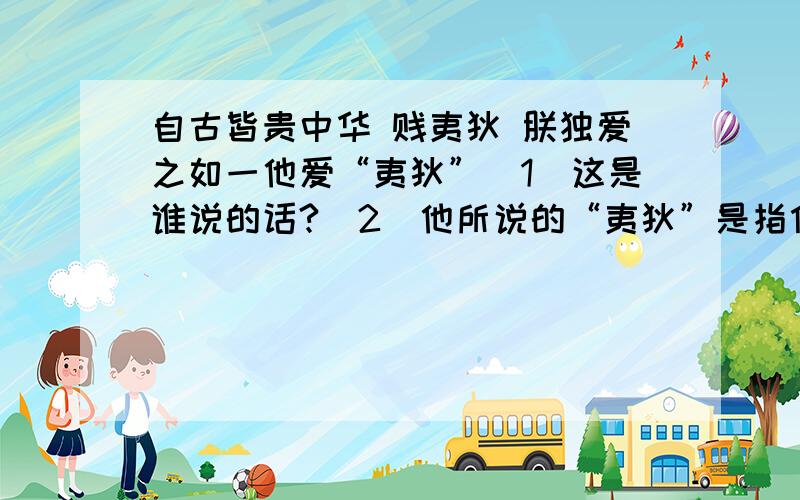 自古皆贵中华 贱夷狄 朕独爱之如一他爱“夷狄”（1）这是谁说的话?（2）他所说的“夷狄”是指什么?（3）他爱“夷狄”有什么具体表现?请举出史实.