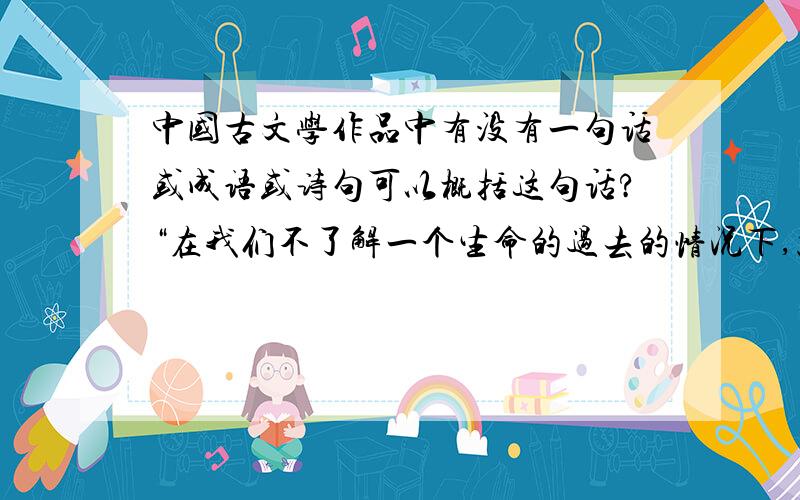 中国古文学作品中有没有一句话或成语或诗句可以概括这句话?“在我们不了解一个生命的过去的情况下,就轻易的做出对他人的评价,这是多么的可笑.”