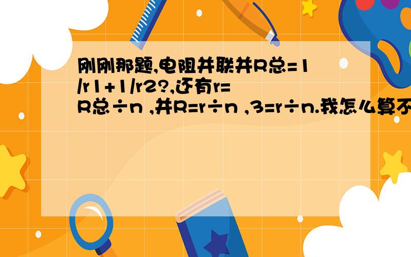 刚刚那题,电阻并联并R总=1/r1+1/r2?,还有r=R总÷n ,并R=r÷n ,3=r÷n.我怎么算不出n .大哥