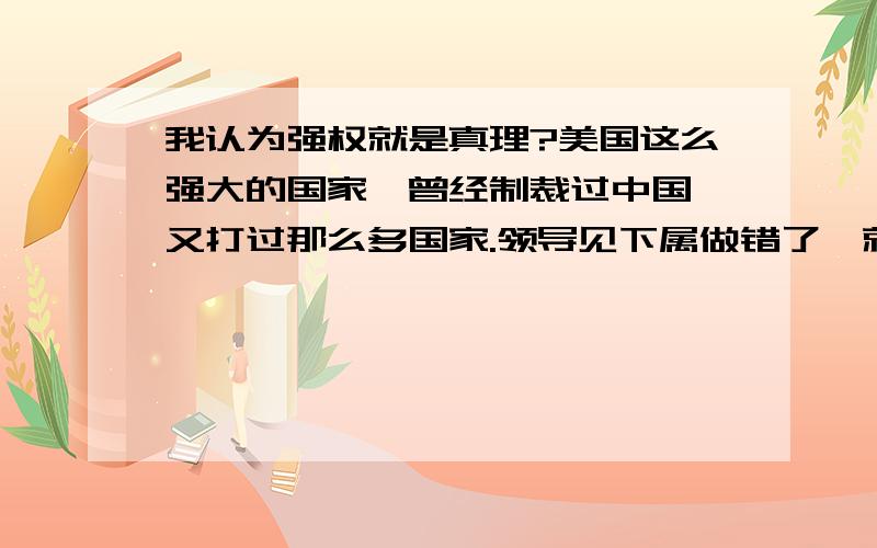 我认为强权就是真理?美国这么强大的国家,曾经制裁过中国,又打过那么多国家.领导见下属做错了,就批评.一般指错误才被批评.文化大革命很多犯错误的人被折磨.被批斗.但是美国强大,打了那