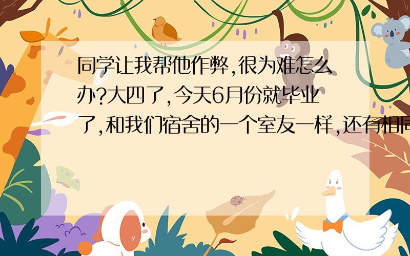 同学让我帮他作弊,很为难怎么办?大四了,今天6月份就毕业了,和我们宿舍的一个室友一样,还有相同的一门制图的专业课没过,过1个多月考试了,最后一次清考,这次要是不过学位证和毕业证估计