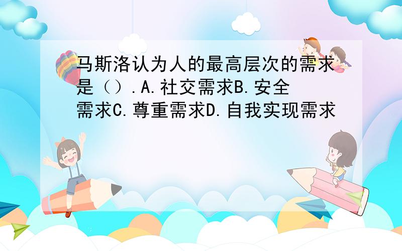 马斯洛认为人的最高层次的需求是（）.A.社交需求B.安全需求C.尊重需求D.自我实现需求