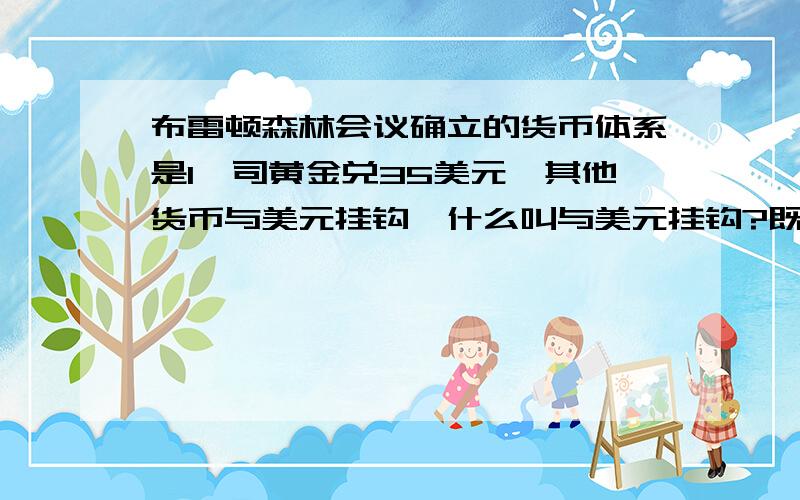 布雷顿森林会议确立的货币体系是1盎司黄金兑35美元,其他货币与美元挂钩,什么叫与美元挂钩?既然美元与黄金的比例确定的,那为何不直接把其他货币也与黄金确定个比例?而要用“与美元挂