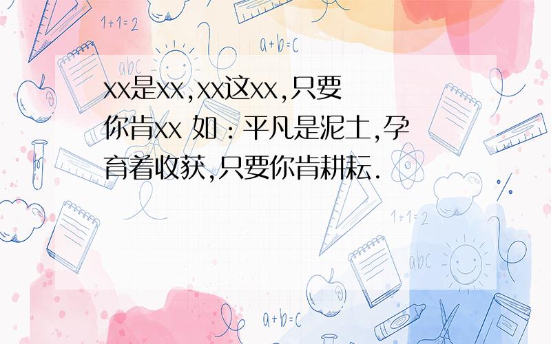 xx是xx,xx这xx,只要你肯xx 如：平凡是泥土,孕育着收获,只要你肯耕耘.