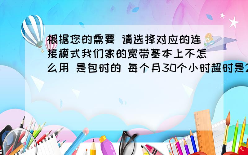 根据您的需要 请选择对应的连接模式我们家的宽带基本上不怎么用 是包时的 每个月30个小时超时是2元/小时（30小时每月基本上够用）我的问题是家里用的路由器 我知道设置好之后自动连接