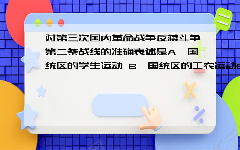 对第三次国内革命战争反蒋斗争第二条战线的准确表述是A、国统区的学生运动 B、国统区的工农运动C、国统区的地下斗争D、国统区的民主运动.顺便解释一下什么是第三次国内革命,