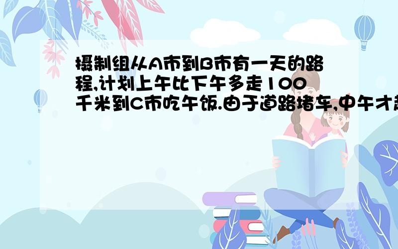 摄制组从A市到B市有一天的路程,计划上午比下午多走100千米到C市吃午饭.由于道路堵车,中午才赶到一个小镇,只行驶了原计划的三分之一路程,过了小镇,汽车赶了400千米,傍晚才停车休息,司机