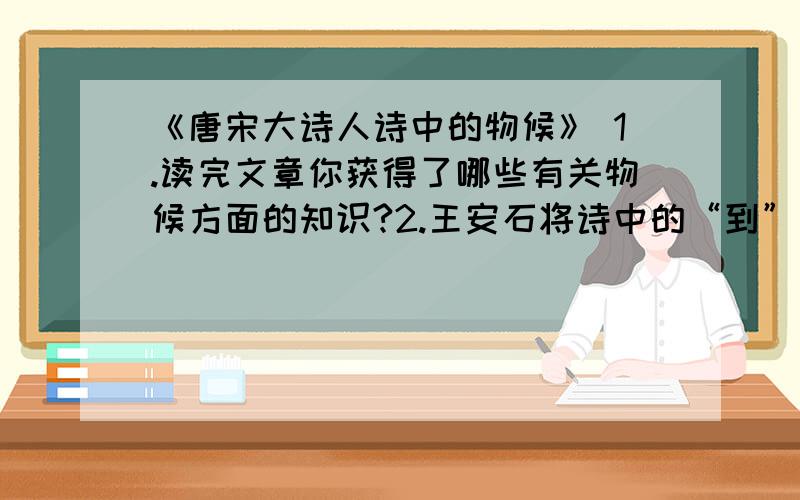 《唐宋大诗人诗中的物候》 1.读完文章你获得了哪些有关物候方面的知识?2.王安石将诗中的“到”改“绿”有什么好处?