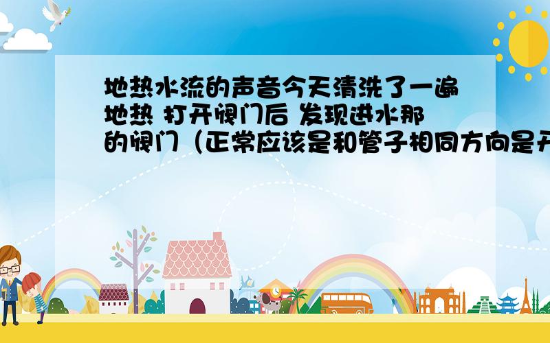 地热水流的声音今天清洗了一遍地热 打开阀门后 发现进水那的阀门（正常应该是和管子相同方向是开吧）完全打开和打开一半水流声音不一样 感觉打开一半时候水流声音大 流动的猛一些