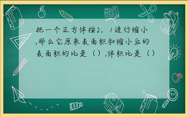 把一个正方体按2：1进行缩小,那么它原来表面积和缩小后的表面积的比是（）,体积比是（）